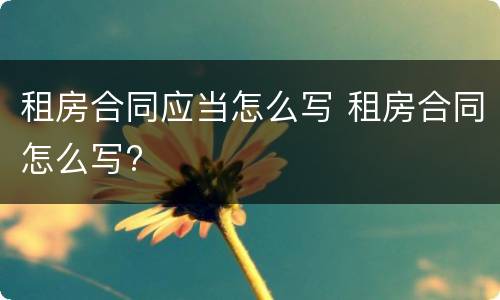 租房合同应当怎么写 租房合同怎么写?