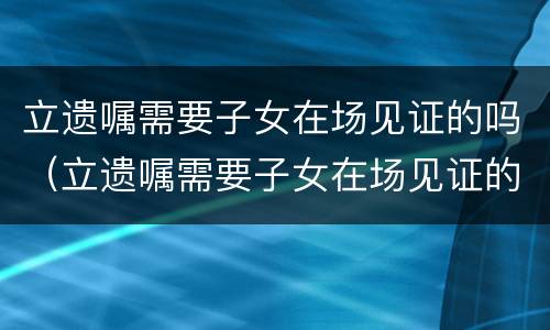 立遗嘱需要子女在场见证的吗（立遗嘱需要子女在场见证的吗法律）