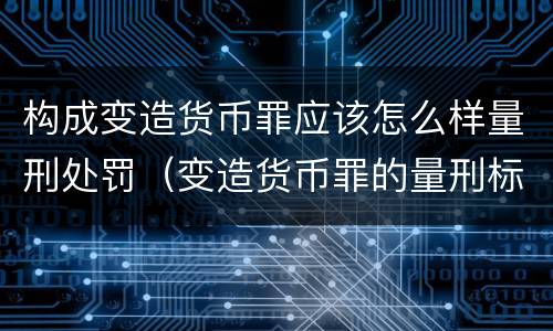 构成变造货币罪应该怎么样量刑处罚（变造货币罪的量刑标准）