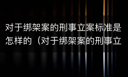 对于绑架案的刑事立案标准是怎样的（对于绑架案的刑事立案标准是怎样的呢）