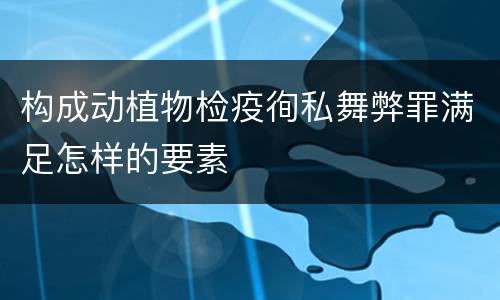 构成动植物检疫徇私舞弊罪满足怎样的要素