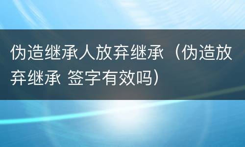 伪造继承人放弃继承（伪造放弃继承 签字有效吗）