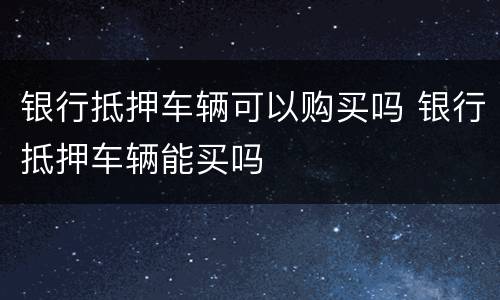 银行抵押车辆可以购买吗 银行抵押车辆能买吗