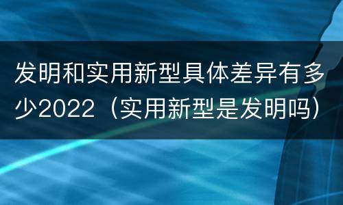 发明和实用新型具体差异有多少2022（实用新型是发明吗）