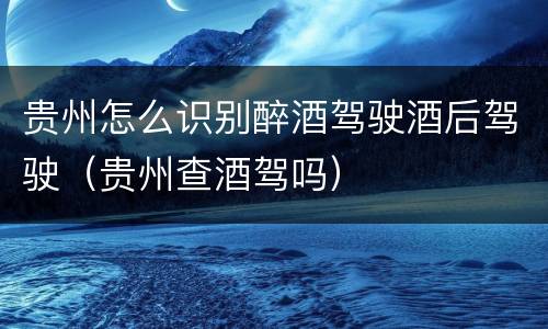 贵州怎么识别醉酒驾驶酒后驾驶（贵州查酒驾吗）