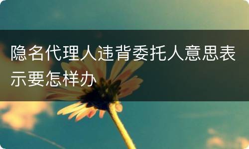 隐名代理人违背委托人意思表示要怎样办