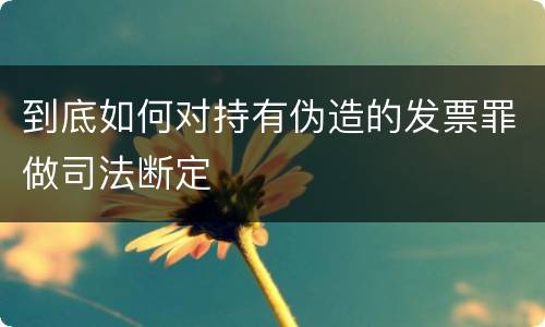 到底如何对持有伪造的发票罪做司法断定