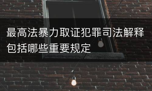 最高法暴力取证犯罪司法解释包括哪些重要规定