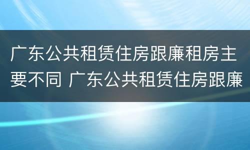 广东公共租赁住房跟廉租房主要不同 广东公共租赁住房跟廉租房主要不同之处