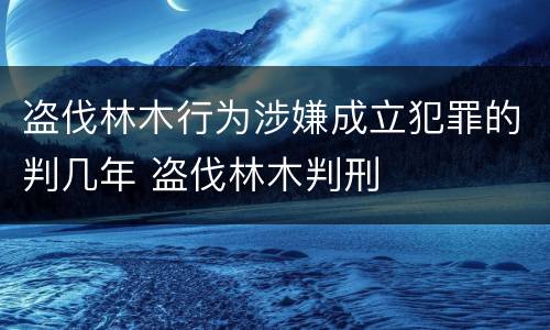 盗伐林木行为涉嫌成立犯罪的判几年 盗伐林木判刑