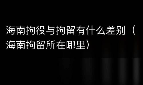 海南拘役与拘留有什么差别（海南拘留所在哪里）