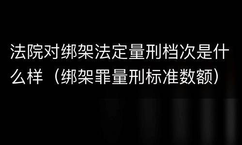 法院对绑架法定量刑档次是什么样（绑架罪量刑标准数额）
