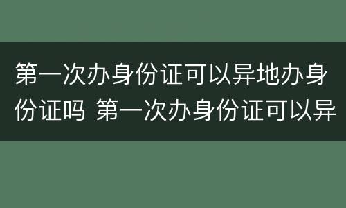 第一次办身份证可以异地办身份证吗 第一次办身份证可以异地办身份证吗要多少钱