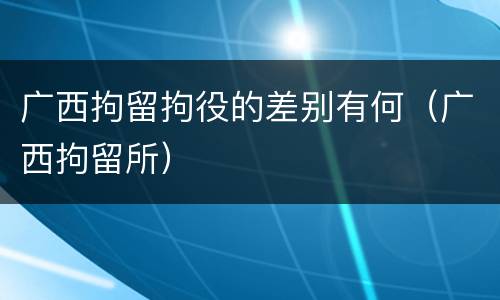 广西拘留拘役的差别有何（广西拘留所）
