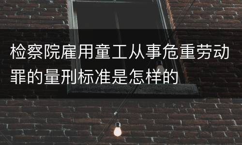 检察院雇用童工从事危重劳动罪的量刑标准是怎样的