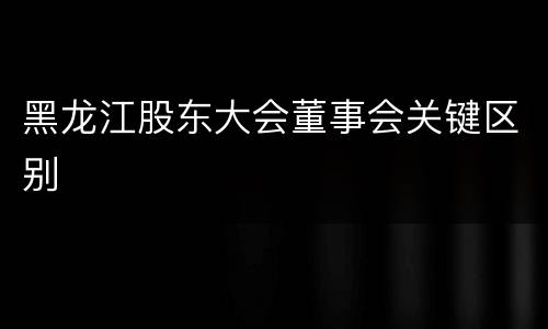 黑龙江股东大会董事会关键区别