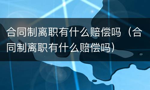合同制离职有什么赔偿吗（合同制离职有什么赔偿吗）