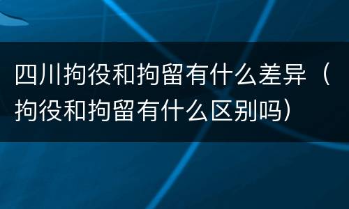 四川拘役和拘留有什么差异（拘役和拘留有什么区别吗）
