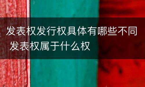 发表权发行权具体有哪些不同 发表权属于什么权