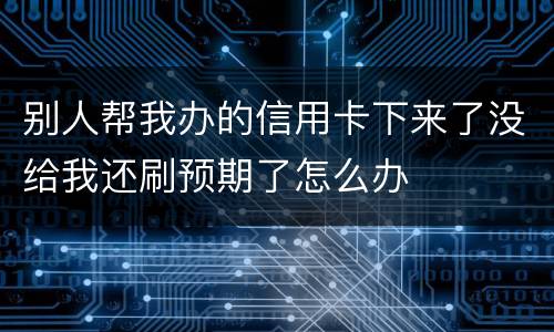 别人帮我办的信用卡下来了没给我还刷预期了怎么办