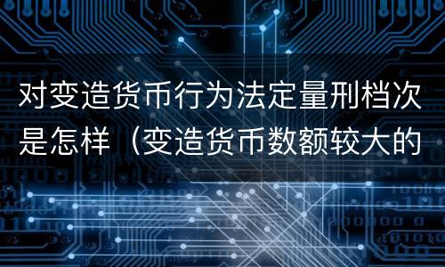 对变造货币行为法定量刑档次是怎样（变造货币数额较大的处多少年以下有期徒刑或者拘役）