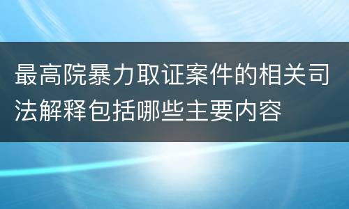 最高院暴力取证案件的相关司法解释包括哪些主要内容