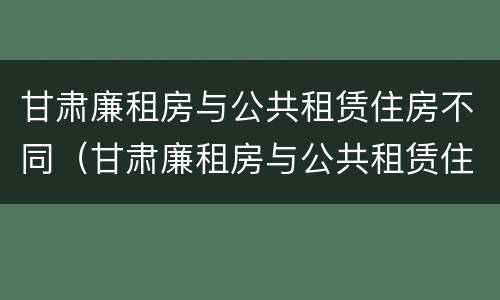 甘肃廉租房与公共租赁住房不同（甘肃廉租房与公共租赁住房不同的原因）