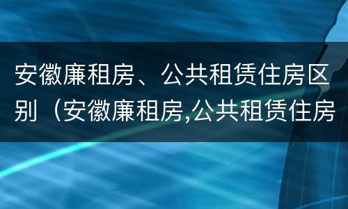 安徽廉租房、公共租赁住房区别（安徽廉租房,公共租赁住房区别是什么）
