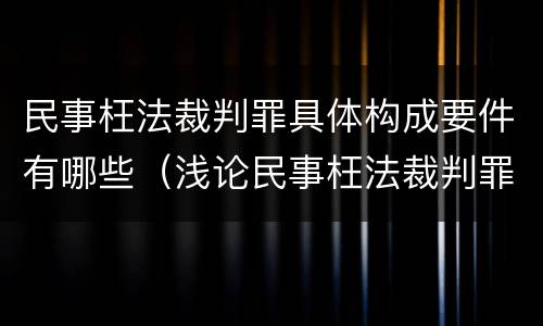 民事枉法裁判罪具体构成要件有哪些（浅论民事枉法裁判罪的构成及认定）