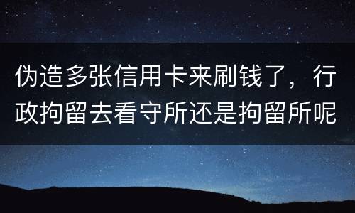 伪造多张信用卡来刷钱了，行政拘留去看守所还是拘留所呢