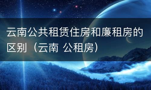 云南公共租赁住房和廉租房的区别（云南 公租房）