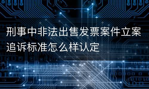 刑事中非法出售发票案件立案追诉标准怎么样认定