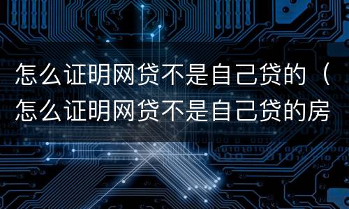 怎么证明网贷不是自己贷的（怎么证明网贷不是自己贷的房子）