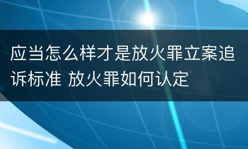 应当怎么样才是放火罪立案追诉标准 放火罪如何认定