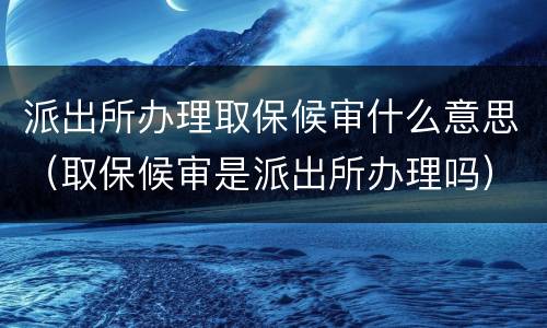 派出所办理取保候审什么意思（取保候审是派出所办理吗）