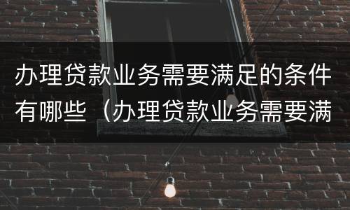 办理贷款业务需要满足的条件有哪些（办理贷款业务需要满足的条件有哪些呢）