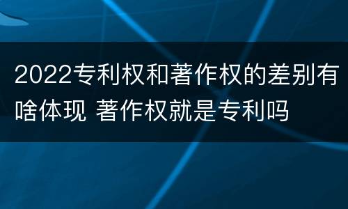 2022专利权和著作权的差别有啥体现 著作权就是专利吗