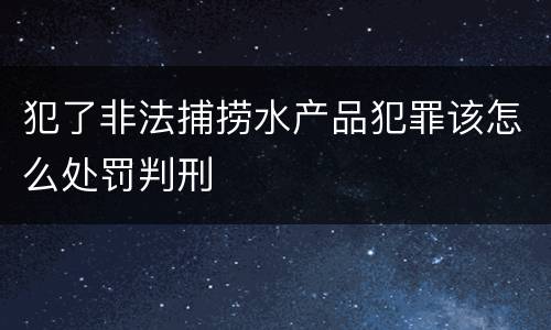 犯了非法捕捞水产品犯罪该怎么处罚判刑