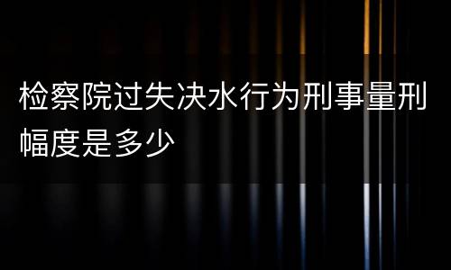 检察院过失决水行为刑事量刑幅度是多少