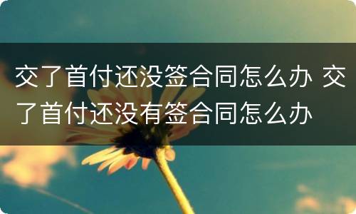 交了首付还没签合同怎么办 交了首付还没有签合同怎么办