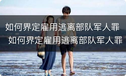 如何界定雇用逃离部队军人罪 如何界定雇用逃离部队军人罪名