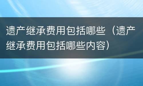 遗产继承费用包括哪些（遗产继承费用包括哪些内容）