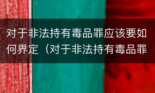 对于非法持有毒品罪应该要如何界定（对于非法持有毒品罪应该要如何界定罪名）