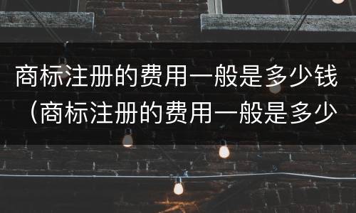 商标注册的费用一般是多少钱（商标注册的费用一般是多少钱一个）