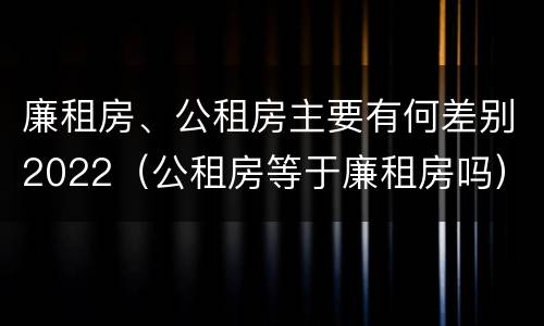 廉租房、公租房主要有何差别2022（公租房等于廉租房吗）