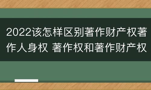 2022该怎样区别著作财产权著作人身权 著作权和著作财产权
