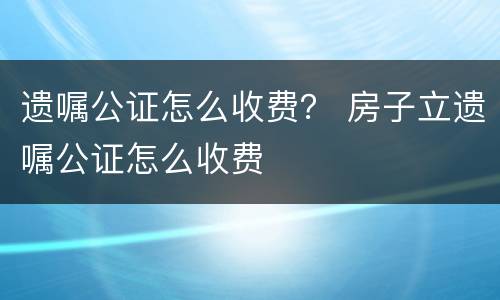 遗嘱公证怎么收费？ 房子立遗嘱公证怎么收费