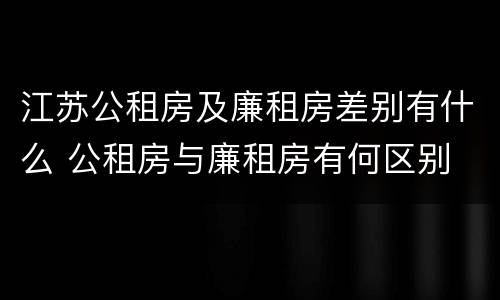 江苏公租房及廉租房差别有什么 公租房与廉租房有何区别
