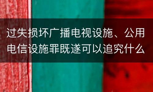 过失损坏广播电视设施、公用电信设施罪既遂可以追究什么刑事责任