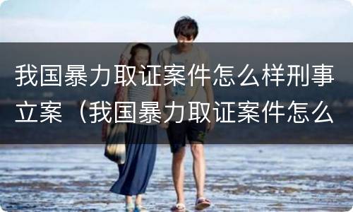 我国暴力取证案件怎么样刑事立案（我国暴力取证案件怎么样刑事立案）